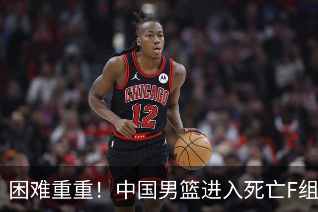 困难重重！中国男篮进入死亡F组，3大归化强敌拦路，也无战绩优势